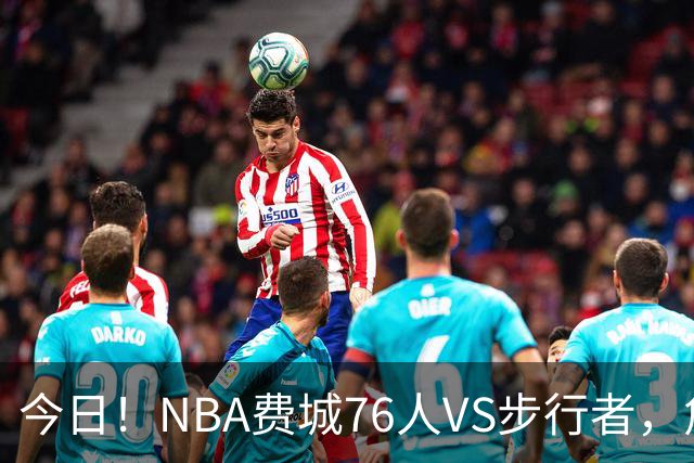 今日！NBA费城76人VS步行者，詹姆斯+恩比德PK哈利伯顿，CCTV5不转，2大平台直播
