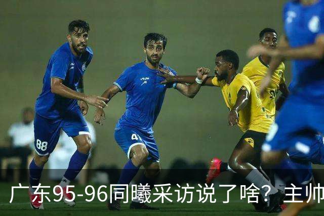 广东95-96同曦采访说了啥？主帅强调有进步空间，胡明轩直指细节