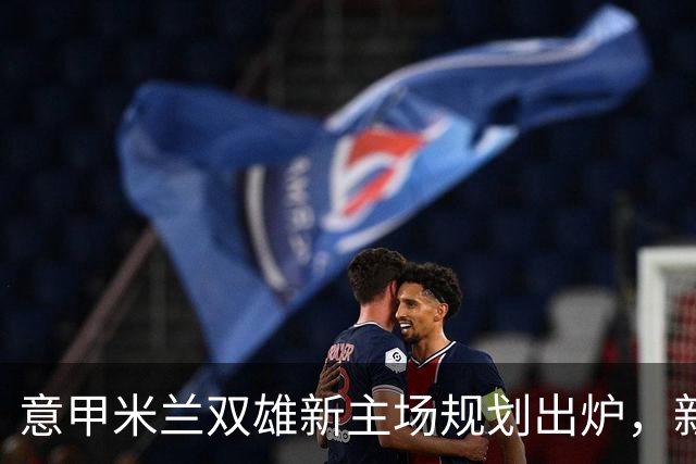意甲米兰双雄新主场规划出炉，新球场2031-32赛季启用