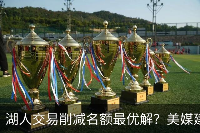 湖人交易削减名额最优解？美媒建议拉三方交易：2换2出布朗尼克内克特