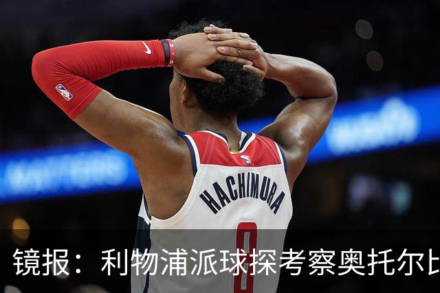 镜报：利物浦派球探考察奥托尔比，恩杜克韦有望提前回归