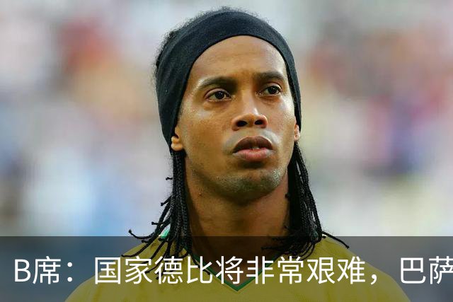 B席：国家德比将非常艰难，巴萨是目前欧洲最好的球队之一